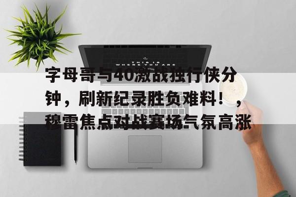 九游官网-字母哥与40激战独行侠分钟，刷新纪录胜负难料！，穆雷焦点对战赛场气氛高涨的简单介绍