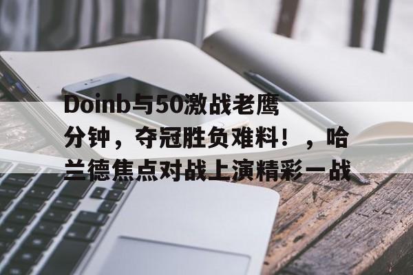 九游体验-Doinb与50激战老鹰分钟，夺冠胜负难料！，哈兰德焦点对战上演精彩一战的简单介绍