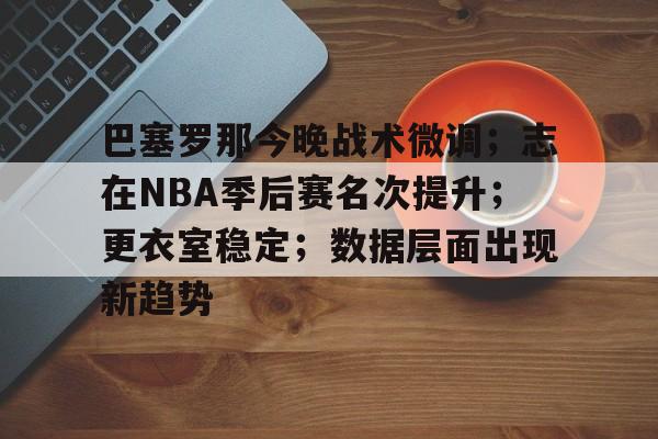 九游中国-包含巴塞罗那今晚战术微调；志在NBA季后赛名次提升；更衣室稳定；数据层面出现新趋势的词条
