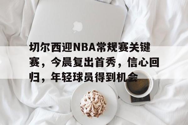 九游游戏-包含切尔西迎NBA常规赛关键赛，今晨复出首秀，信心回归，年轻球员得到机会的词条