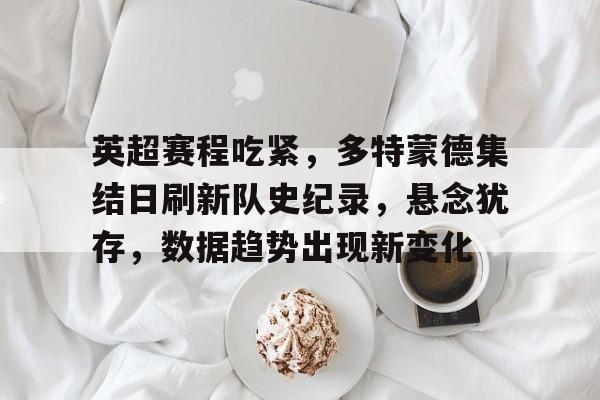 九游互动-英超赛程吃紧，多特蒙德集结日刷新队史纪录，悬念犹存，数据趋势出现新变化的简单介绍