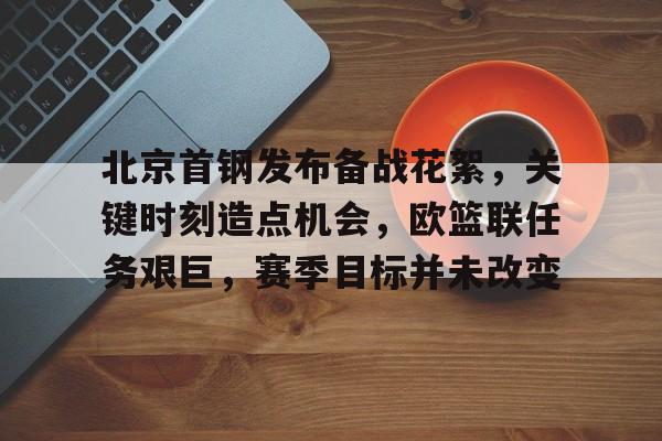 九游官网-北京首钢发布备战花絮，关键时刻造点机会，欧篮联任务艰巨，赛季目标并未改变(北京首钢转会)