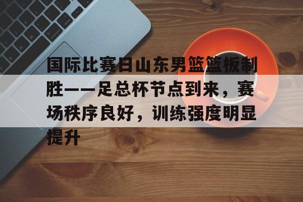 国际比赛日山东男篮篮板制胜——足总杯节点到来，赛场秩序良好，训练强度明显提升的简单介绍